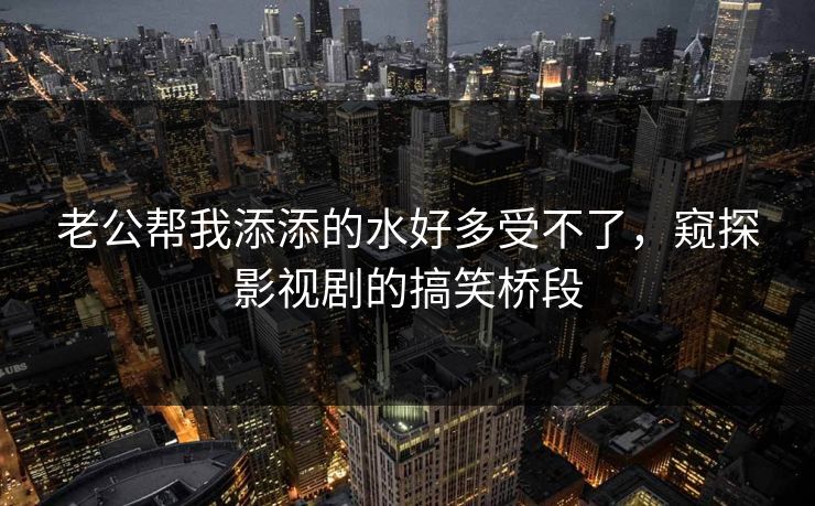 老公帮我添添的水好多受不了，窥探影视剧的搞笑桥段