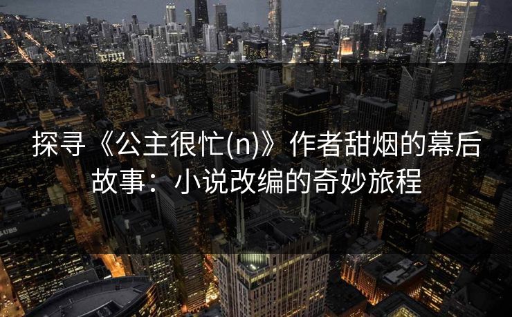 探寻《公主很忙(n)》作者甜烟的幕后故事：小说改编的奇妙旅程
