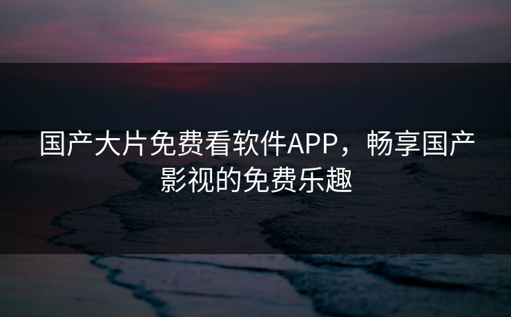 国产大片免费看软件APP，畅享国产影视的免费乐趣