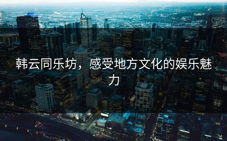 韩云同乐坊，感受地方文化的娱乐魅力