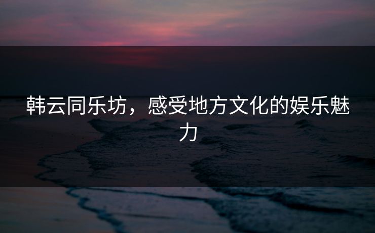 韩云同乐坊，感受地方文化的娱乐魅力