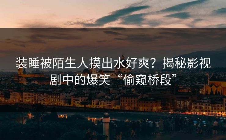 装睡被陌生人摸出水好爽？揭秘影视剧中的爆笑“偷窥桥段”