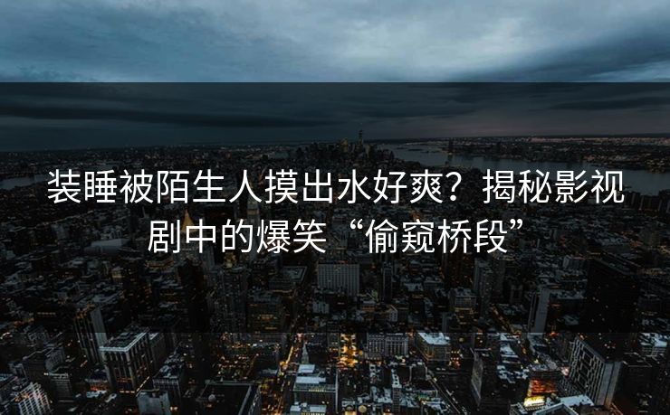 装睡被陌生人摸出水好爽？揭秘影视剧中的爆笑“偷窥桥段”