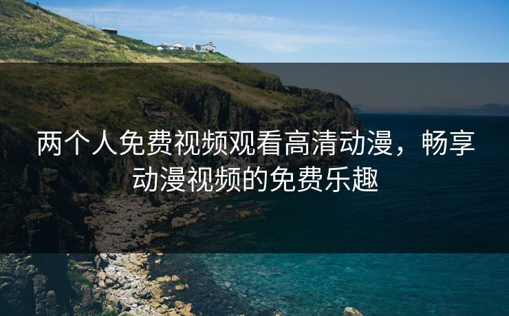 两个人免费视频观看高清动漫，畅享动漫视频的免费乐趣