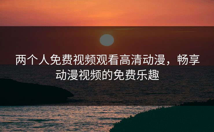 两个人免费视频观看高清动漫，畅享动漫视频的免费乐趣