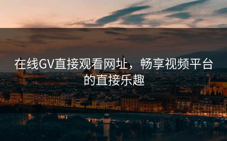 在线GV直接观看网址，畅享视频平台的直接乐趣