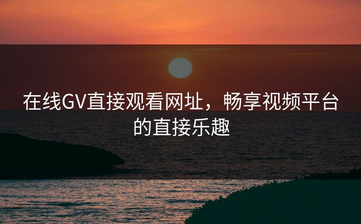 在线GV直接观看网址，畅享视频平台的直接乐趣