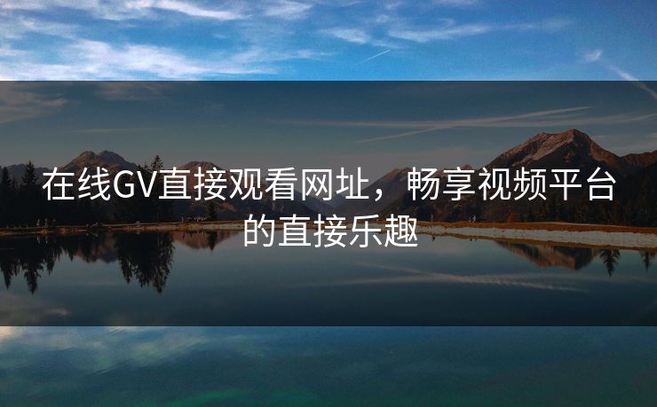 在线GV直接观看网址，畅享视频平台的直接乐趣