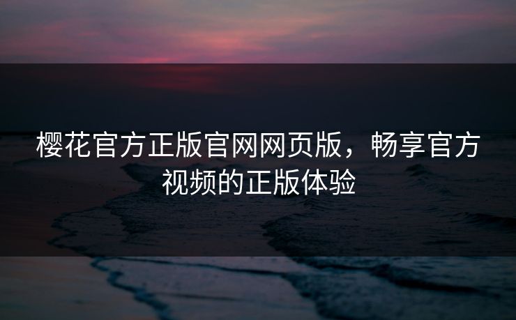 樱花官方正版官网网页版，畅享官方视频的正版体验