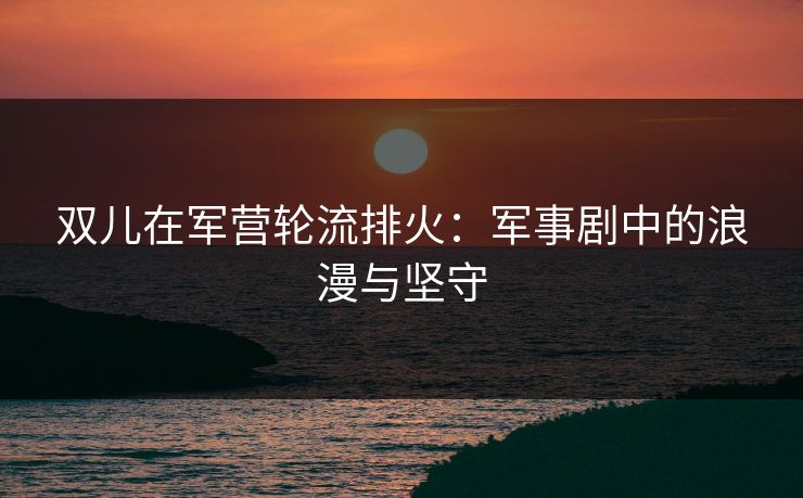 双儿在军营轮流排火：军事剧中的浪漫与坚守
