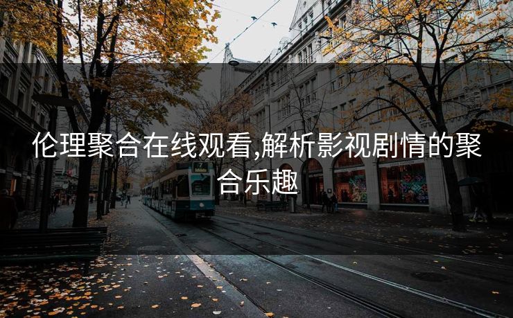 伦理聚合在线观看,解析影视剧情的聚合乐趣