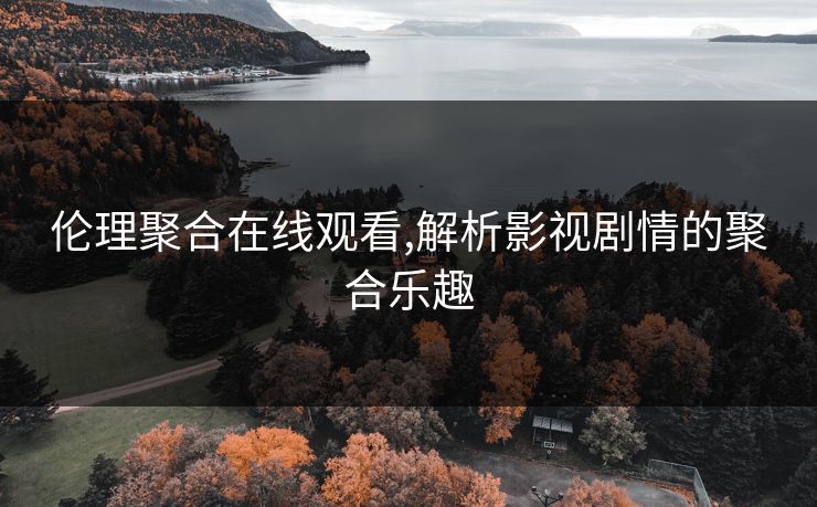 伦理聚合在线观看,解析影视剧情的聚合乐趣