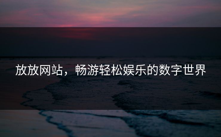 放放网站，畅游轻松娱乐的数字世界