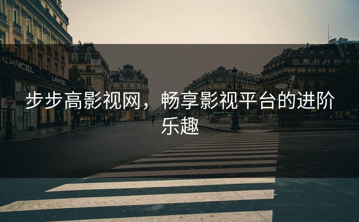 步步高影视网，畅享影视平台的进阶乐趣