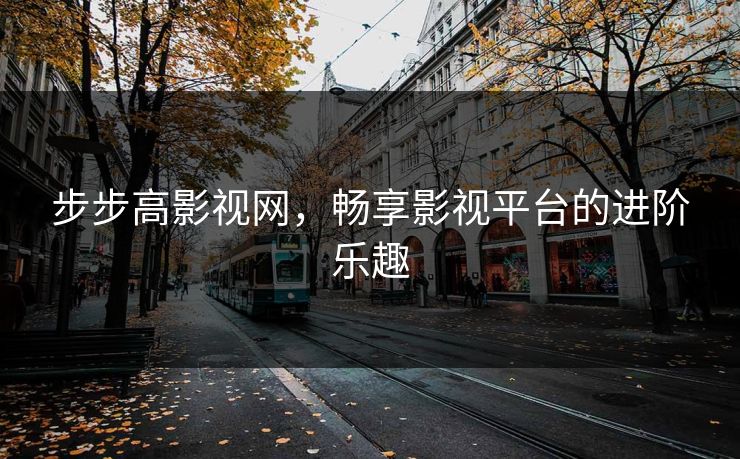 步步高影视网，畅享影视平台的进阶乐趣