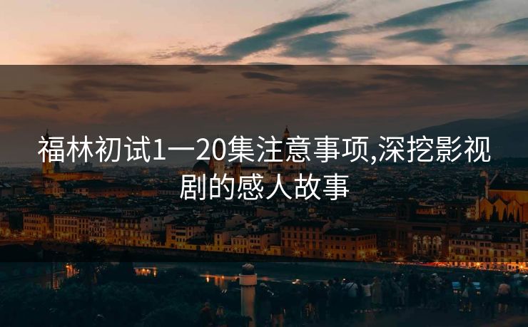 福林初试1一20集注意事项,深挖影视剧的感人故事