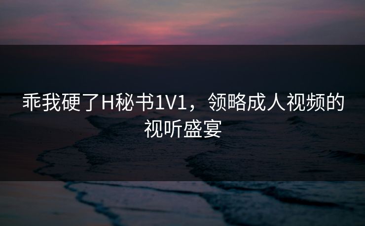乖我硬了H秘书1V1，领略成人视频的视听盛宴