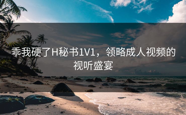 乖我硬了H秘书1V1，领略成人视频的视听盛宴