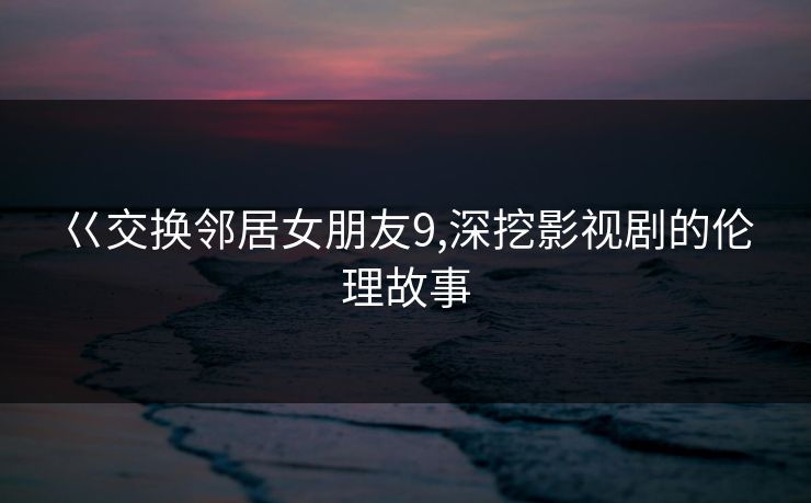 巜交换邻居女朋友9,深挖影视剧的伦理故事