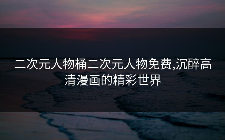 二次元人物桶二次元人物免费,沉醉高清漫画的精彩世界