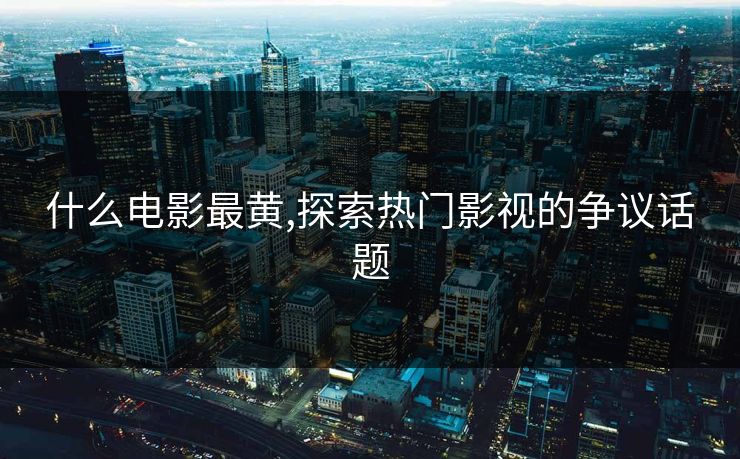 什么电影最黄,探索热门影视的争议话题