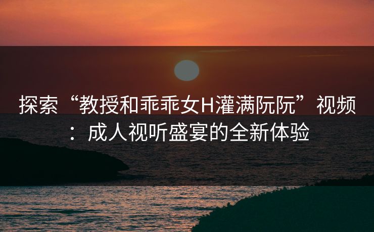探索“教授和乖乖女H灌满阮阮”视频：成人视听盛宴的全新体验