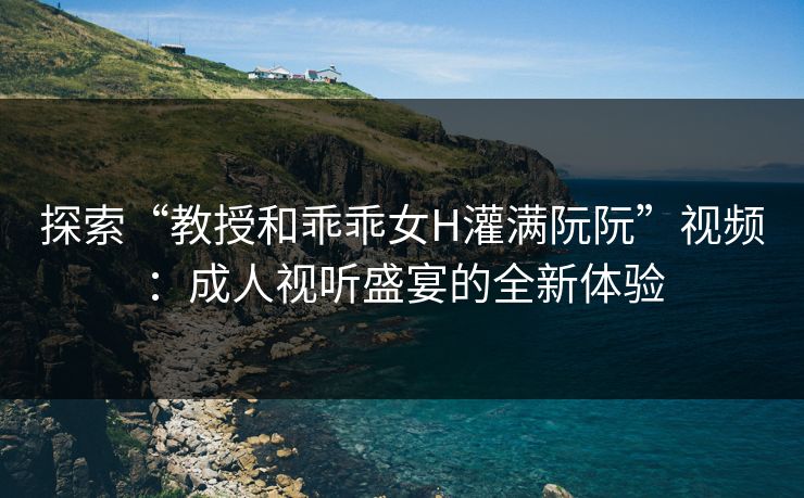 探索“教授和乖乖女H灌满阮阮”视频：成人视听盛宴的全新体验
