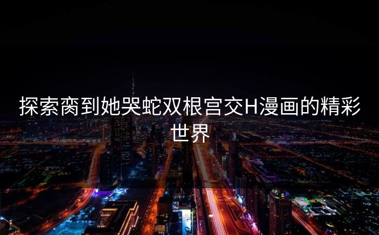 探索脔到她哭蛇双根宫交H漫画的精彩世界