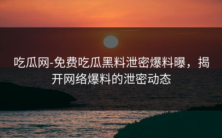 吃瓜网-免费吃瓜黑料泄密爆料曝，揭开网络爆料的泄密动态