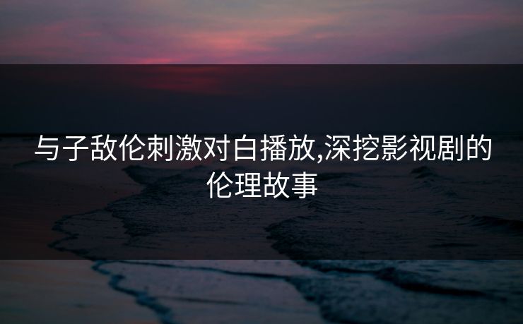 与子敌伦刺激对白播放,深挖影视剧的伦理故事