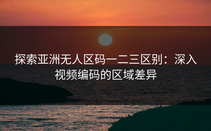探索亚洲无人区码一二三区别：深入视频编码的区域差异