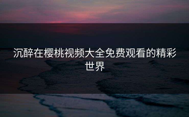 沉醉在樱桃视频大全免费观看的精彩世界