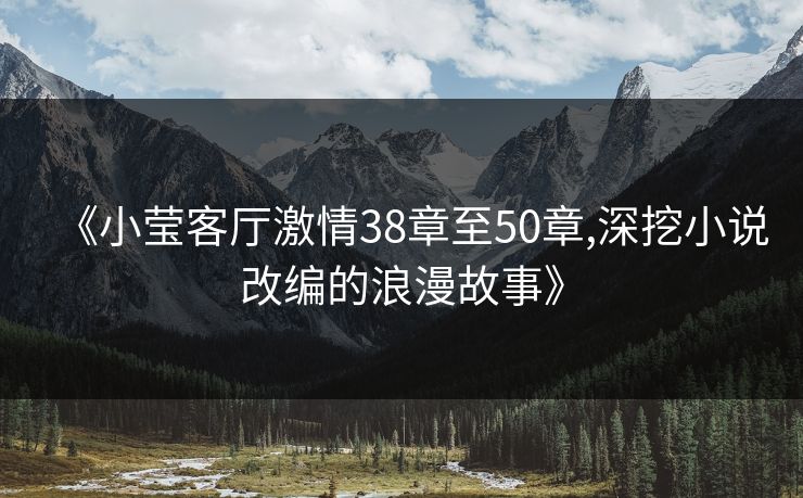 《小莹客厅激情38章至50章,深挖小说改编的浪漫故事》