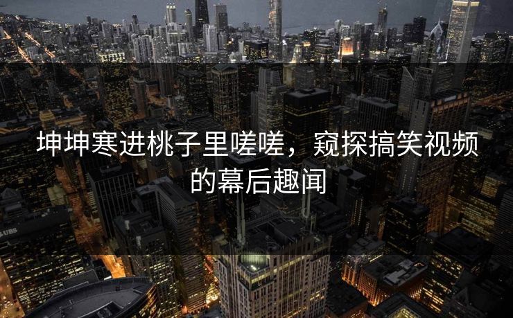坤坤寒进桃子里嗟嗟，窥探搞笑视频的幕后趣闻