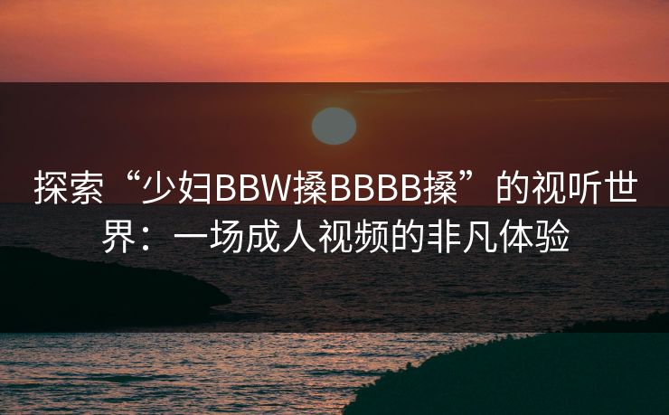 探索“少妇BBW搡BBBB搡”的视听世界：一场成人视频的非凡体验