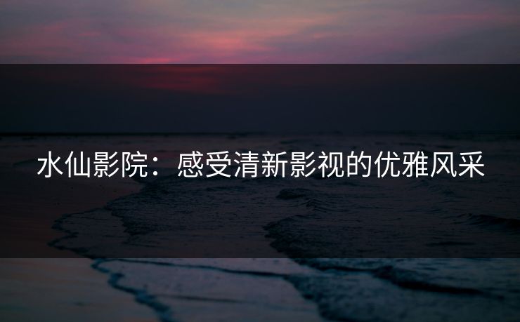 水仙影院：感受清新影视的优雅风采