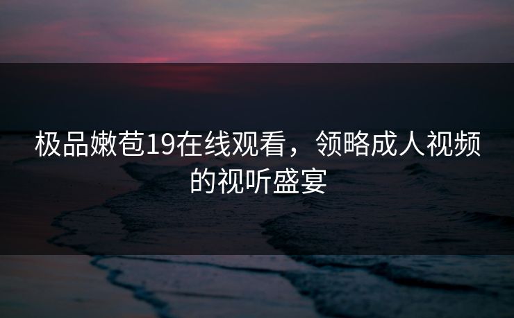 极品嫩苞19在线观看，领略成人视频的视听盛宴