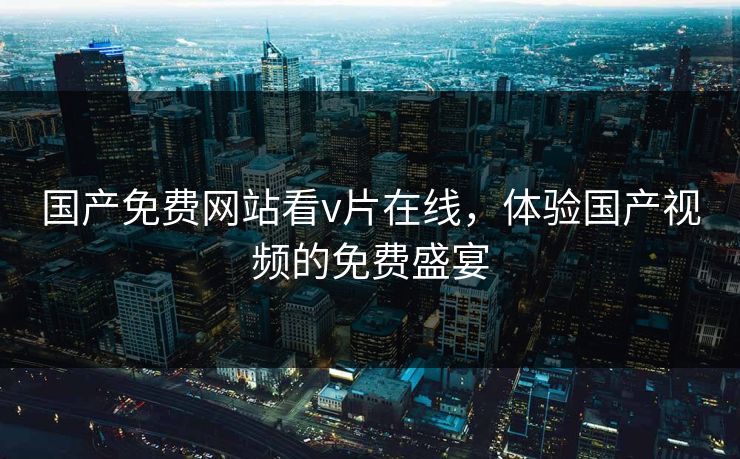 国产免费网站看v片在线，体验国产视频的免费盛宴