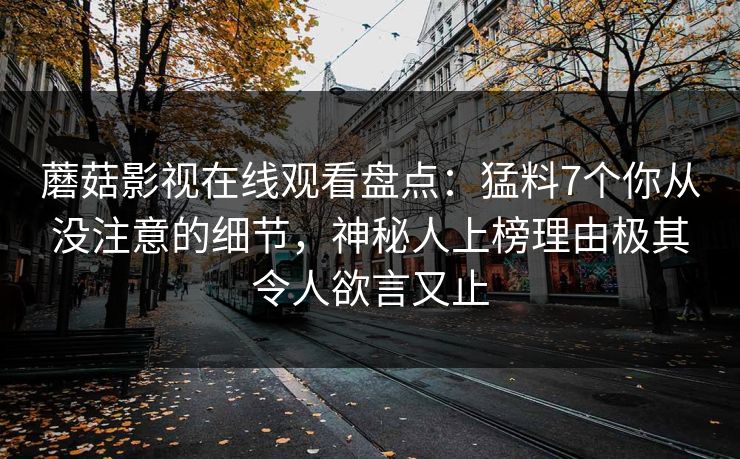 蘑菇影视在线观看盘点：猛料7个你从没注意的细节，神秘人上榜理由极其令人欲言又止