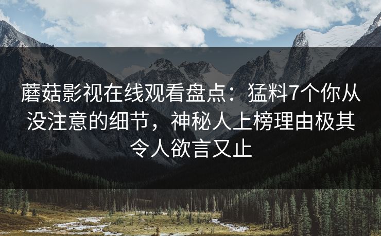 蘑菇影视在线观看盘点：猛料7个你从没注意的细节，神秘人上榜理由极其令人欲言又止