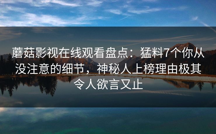 蘑菇影视在线观看盘点：猛料7个你从没注意的细节，神秘人上榜理由极其令人欲言又止