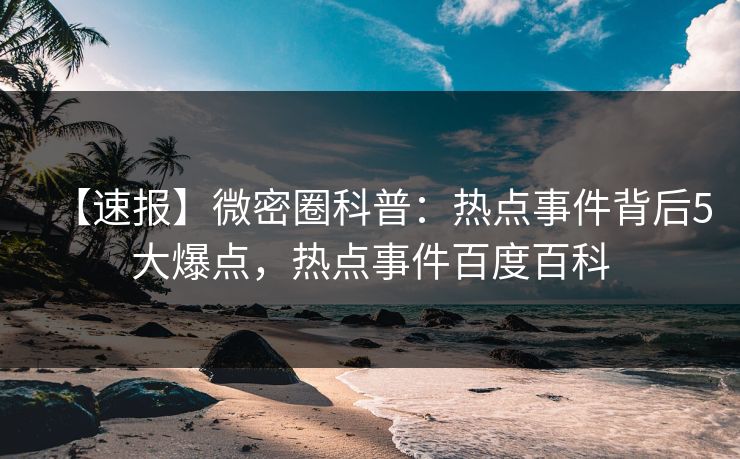 【速报】微密圈科普：热点事件背后5大爆点，热点事件百度百科