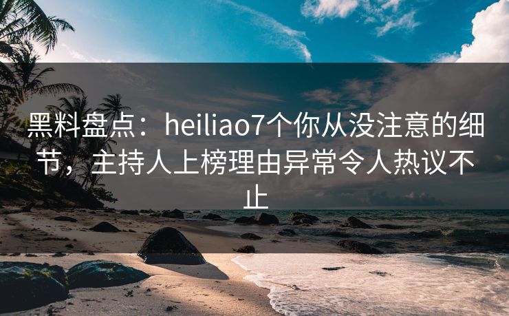 黑料盘点：heiliao7个你从没注意的细节，主持人上榜理由异常令人热议不止