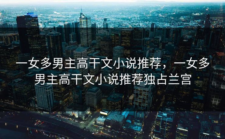 一女多男主高干文小说推荐，一女多男主高干文小说推荐独占兰宫