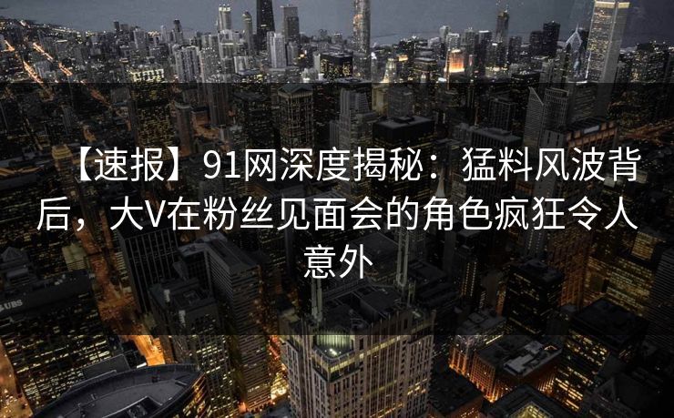 【速报】91网深度揭秘:猛料风波背后,大V在粉丝见面会的角色疯狂令人意外