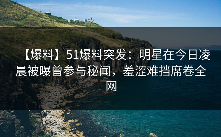 【爆料】51爆料突发：明星在今日凌晨被曝曾参与秘闻，羞涩难挡席卷全网