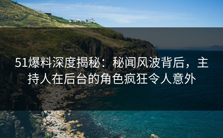 51爆料深度揭秘：秘闻风波背后，主持人在后台的角色疯狂令人意外