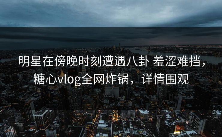 明星在傍晚时刻遭遇八卦 羞涩难挡，糖心vlog全网炸锅，详情围观