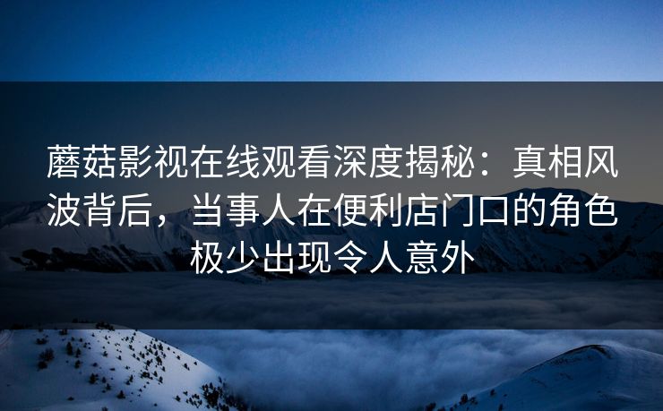 蘑菇影视在线观看深度揭秘：真相风波背后，当事人在便利店门口的角色极少出现令人意外