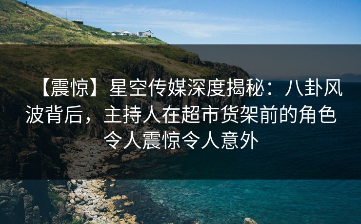 【震惊】星空传媒深度揭秘：八卦风波背后，主持人在超市货架前的角色令人震惊令人意外